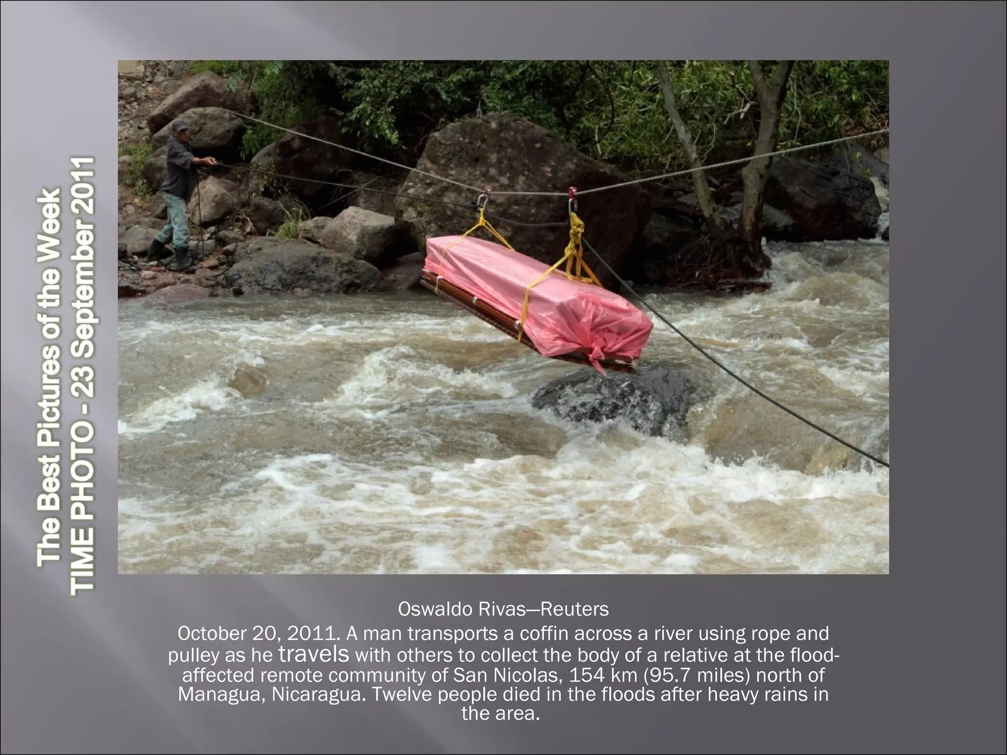 Oswaldo Rivas—Reuters October 20, 2011. A man transports a coffin across a river using rope and pulley as he  travels  with others to collect the body of a relative at the flood-affected remote community of San Nicolas, 154 km (95.7 miles) north of Managua, Nicaragua. Twelve people died in the floods after heavy rains in the area.  