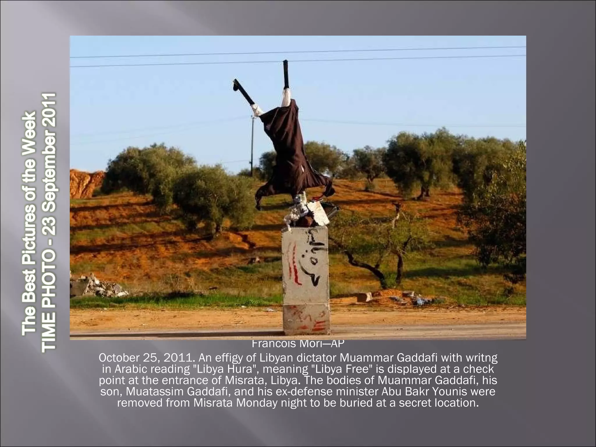 Francois Mori—AP October 25, 2011. An effigy of Libyan dictator Muammar Gaddafi with writng in Arabic reading "Libya Hura", meaning "Libya Free" is displayed at a check point at the entrance of Misrata, Libya. The bodies of Muammar Gaddafi, his son, Muatassim Gaddafi, and his ex-defense minister Abu Bakr Younis were removed from Misrata Monday night to be buried at a secret location. 