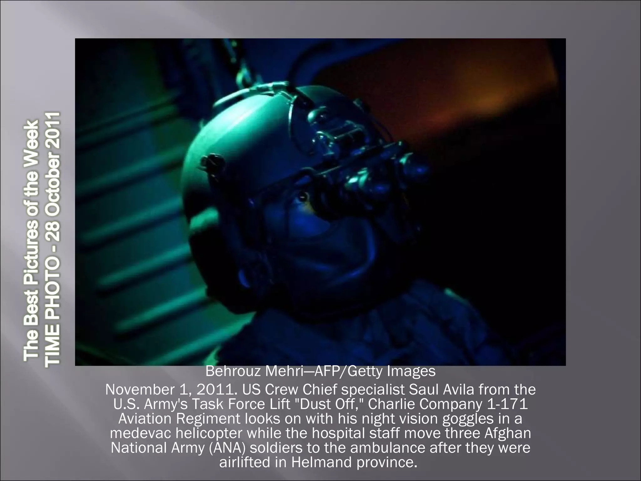 Behrouz Mehri—AFP/Getty Images November 1, 2011. US Crew Chief specialist Saul Avila from the U.S. Army's Task Force Lift "Dust Off," Charlie Company 1-171 Aviation Regiment looks on with his night vision goggles in a medevac helicopter while the hospital staff move three Afghan National Army (ANA) soldiers to the ambulance after they were airlifted in Helmand province.  