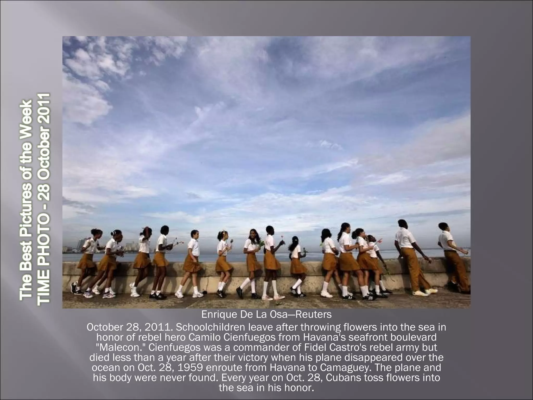 Enrique De La Osa—Reuters October 28, 2011. Schoolchildren leave after throwing flowers into the sea in honor of rebel hero Camilo Cienfuegos from Havana's seafront boulevard "Malecon." Cienfuegos was a commander of Fidel Castro's rebel army but died less than a year after their victory when his plane disappeared over the ocean on Oct. 28, 1959 enroute from Havana to Camaguey. The plane and his body were never found. Every year on Oct. 28, Cubans toss flowers into the sea in his honor. 