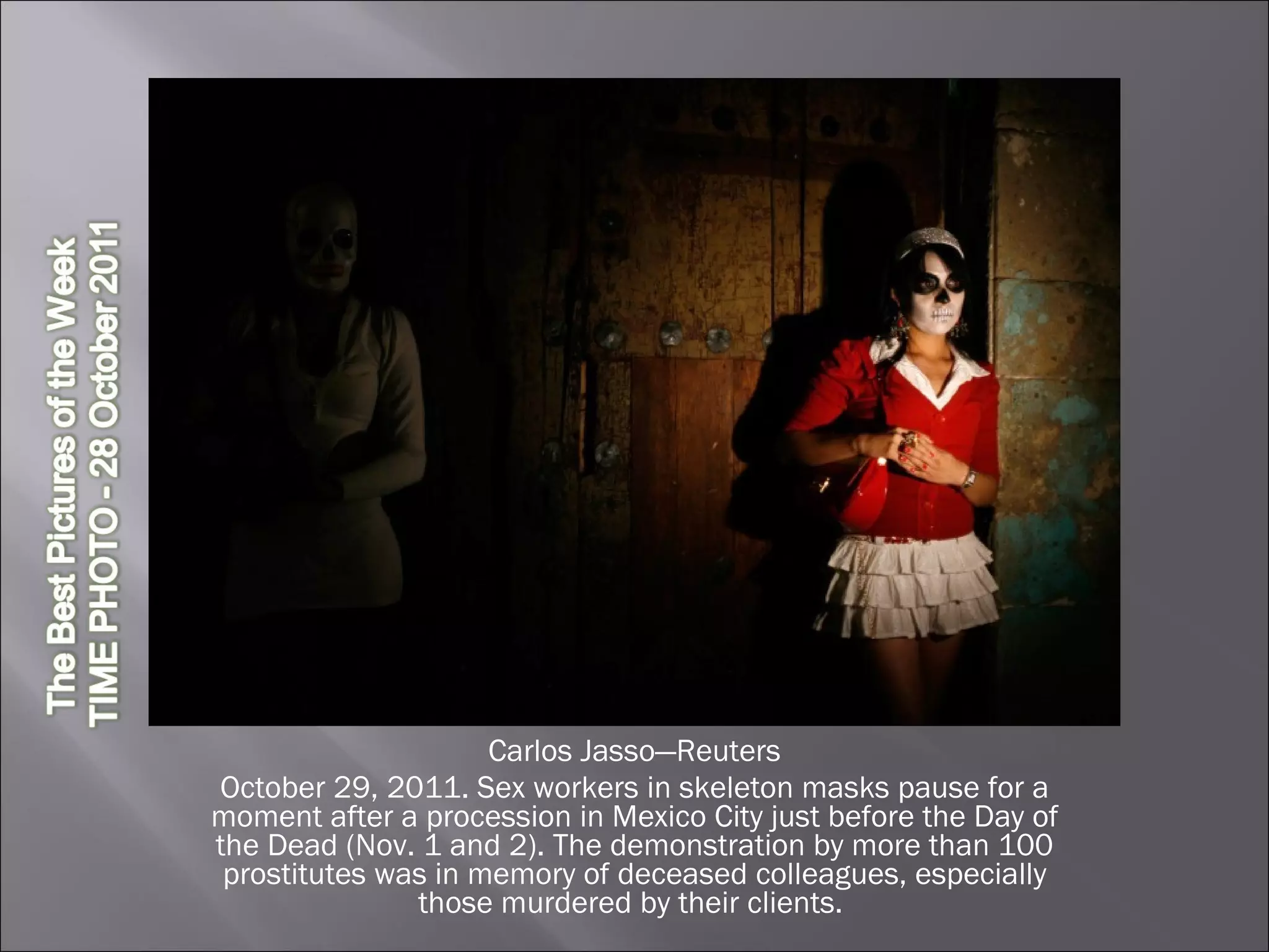 Carlos Jasso—Reuters October 29, 2011. Sex workers in skeleton masks pause for a moment after a procession in Mexico City just before the Day of the Dead (Nov. 1 and 2). The demonstration by more than 100 prostitutes was in memory of deceased colleagues, especially those murdered by their clients.  