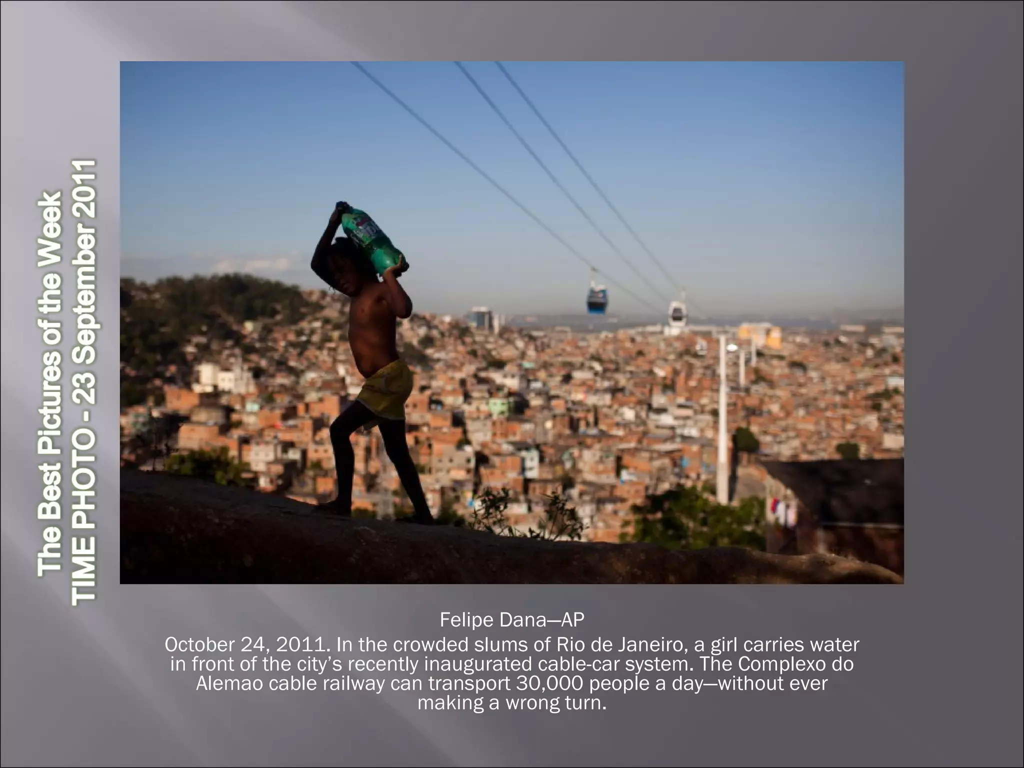 Felipe Dana—AP October 24, 2011. In the crowded slums of Rio de Janeiro, a girl carries water in front of the city’s recently inaugurated cable-car system. The Complexo do Alemao cable railway can transport 30,000 people a day—without ever making a wrong turn. 