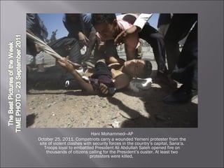 Hani Mohammed—AP October 25, 2011. Compatriots carry a wounded Yemeni protester from the site of violent clashes with security forces in the country’s capital, Sana‘a. Troops loyal to embattled President Ali Abdullah Saleh opened fire on thousands of citizens calling for the President’s ouster. At least two protesters were killed.  