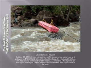 Oswaldo Rivas—Reuters October 20, 2011. A man transports a coffin across a river using rope and pulley as he  travels  with others to collect the body of a relative at the flood-affected remote community of San Nicolas, 154 km (95.7 miles) north of Managua, Nicaragua. Twelve people died in the floods after heavy rains in the area.  