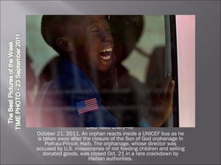 Dieu Nalio Chery—AP October 21, 2011. An orphan reacts inside a UNICEF bus as he is taken away after the closure of the Son of God orphanage In Port-au-Prince, Haiti. The orphanage, whose director was accused by U.S. missionaries of not feeding children and selling donated goods, was closed Oct. 21 in a rare crackdown by Haitian authorities. 