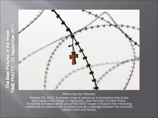 Marko Djurica—Reuters October 23, 2011. A wooden cross is placed on a concertina wire at the barricades in the village of Jagnjenica, near the town of Zubin Potok. Hundreds of Kosovo Serbs prevented NATO troops in Kosovo from removing roadblocks on roads to two contested border crossings between the country's volatile north and Serbia. 
