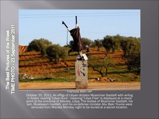 Francois Mori—AP October 25, 2011. An effigy of Libyan dictator Muammar Gaddafi with writng in Arabic reading "Libya Hura", meaning "Libya Free" is displayed at a check point at the entrance of Misrata, Libya. The bodies of Muammar Gaddafi, his son, Muatassim Gaddafi, and his ex-defense minister Abu Bakr Younis were removed from Misrata Monday night to be buried at a secret location. 