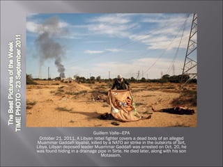 Guillem Valle—EPA October 21, 2011. A Libyan rebel fighter covers a dead body of an alleged Muammar Gaddafi loyalist, killed by a NATO air strike in the outskirts of Sirt, Libya. Libyan deposed leader Muammar Gaddafi was arrested on Oct. 20, he was found hiding in a drainage pipe in Sirte. He died later, along with his son Motassim.  