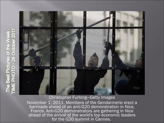Christopher Furlong—Getty Images November 1, 2011. Members of the Gendarmerie erect a barricade ahead of an anti-G20 demonstration in Nice, France. Anti-G20 demonstrators are gathering in Nice ahead of the arrival of the world's top economic leaders for the G20 summit in Cannes.  