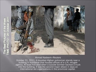 Ahmad Nadeem—Reuters October 31, 2011. A bloodied Afghan policeman stands near a building in Kandahar that housed offices of a U.N. refugee agency. At least five died when a suicide bomber backed a truck into the building. It was the second major attack in days on international aid organizations in the provincial capital.  