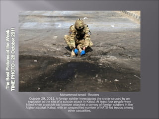 Mohammad Ismail—Reuters October 29, 2011. A foreign soldier investigates the crater caused by an explosion at the site of a suicide attack in Kabul. At least four people were killed when a suicide car bomber attacked a convoy of foreign soldiers in the Afghan capital, Kabul, with an unspecified number of NATO-led troops among other casualties. 
