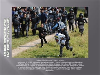 Prakash Mathema—AFP/Getty Images November 1, 2011. Nepalese riot police chase a Tibetan protester near the Jwalakhel Refugee Camp in Kathmandu. Nepalese police arrested more than 50 Tibetan exiles demonstrating in support of monks from their homeland who have set themselves on fire in protest against Chinese rule. Nine Buddhist monks and a nun have self-immolated since March in southwest China's Sichuan province, home to a large ethnic Tibetan population.  