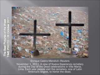 Enrique Castro-Mendivil—Reuters November 1, 2011. A view of Nueva Esperanza cemetery during the Day of the Dead celebrations in Villa Maria, Lima. Each year people visit the cemetery, one of Latin America's largest, to honor the dead.  