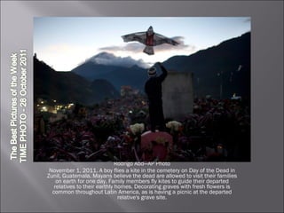 Rodrigo Abd—AP Photo November 1, 2011. A boy flies a kite in the cemetery on Day of the Dead in Zunil, Guatemala. Mayans believe the dead are allowed to visit their families on earth for one day. Family members fly kites to guide their departed relatives to their earthly homes. Decorating graves with fresh flowers is common throughout Latin America, as is having a picnic at the departed relative's grave site. 