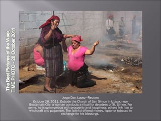 Jorge Dan Lopez—Reuters October 28, 2011. Outside the Church of San Simon in Iztapa, near Guatemala City, a woman conducts a ritual for devotees of St. Simon. For some, he is synonymous with prosperity and happiness; others link him to witchcraft and paganism. The faithful offered money, liquor or tobacco in exchange for his blessings.  