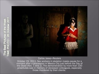 Carlos Jasso—Reuters October 29, 2011. Sex workers in skeleton masks pause for a moment after a procession in Mexico City just before the Day of the Dead (Nov. 1 and 2). The demonstration by more than 100 prostitutes was in memory of deceased colleagues, especially those murdered by their clients.  