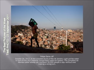 Felipe Dana—AP October 24, 2011. In the crowded slums of Rio de Janeiro, a girl carries water in front of the city’s recently inaugurated cable-car system. The Complexo do Alemao cable railway can transport 30,000 people a day—without ever making a wrong turn. 