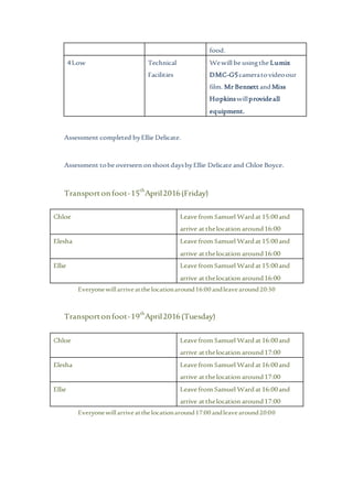 Assessment completed byEllie Delicate.
Assessment tobe overseen onshootdaysbyEllie Delicate and Chloe Boyce.
Transportonfoot-15th
April2016(Friday)
Chloe Leave from Samuel Wardat15:00and
arrive atthelocation around16:00
Elesha Leave from Samuel Wardat15:00and
arrive atthelocation around16:00
Ellie Leave from Samuel Wardat15:00and
arrive atthelocation around16:00
Everyonewillarrive atthelocationaround16:00 andleavearound20:30
Transportonfoot-19th
April2016(Tuesday)
Chloe Leave from Samuel Wardat16:00and
arrive atthelocation around17:00
Elesha Leave from Samuel Wardat16:00and
arrive atthelocation around17:00
Ellie Leave from Samuel Wardat16:00and
arrive atthelocation around17:00
Everyonewillarrive atthelocationaround17:00 andleavearound20:00
food.
4Low Technical
Facilities
Wewill be usingthe Lumix
DMC-G5cameratovideoour
film. Mr BennettandMiss
Hopkinswillprovideall
equipment.
 