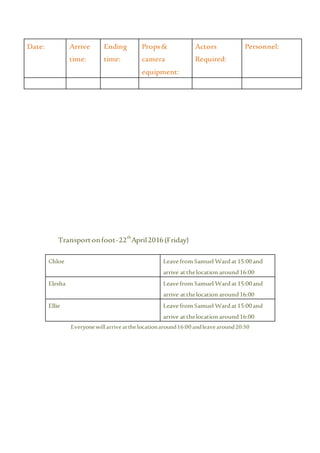 Transportonfoot-22th
April2016(Friday)
Chloe Leave from Samuel Wardat15:00and
arrive atthelocation around16:00
Elesha Leave from Samuel Wardat15:00and
arrive atthelocation around16:00
Ellie Leave from Samuel Wardat15:00and
arrive atthelocation around16:00
Everyonewillarrive atthelocationaround16:00 andleavearound20:30
Date: Arrive
time:
Ending
time:
Props&
camera
equipment:
Actors
Required:
Personnel:
 