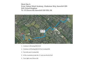 Shoot Day 4:
From: Samuel Ward Academy, Chalkstone Way, Haverhill CB9
0LD, United Kingdom
To: 15 Chivers Rd, Haverhill CB9 9DS, UK
1. Continue to Wratting RD/A143
2. Continue on Wratting Rd/A143 to Crowland Rd
3. Turn left onto Crowland Rd
4. At the roundabout, take the 3rd exit onto Burton End
5. Turn right onto Chivers Rd
 