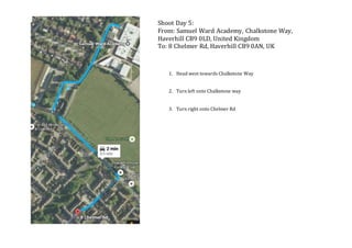 Shoot Day 5:
From: Samuel Ward Academy, Chalkstone Way,
Haverhill CB9 0LD, United Kingdom
To: 8 Chelmer Rd, Haverhill CB9 0AN, UK
1. Head west towards Chalkstone Way
2. Turn left onto Chalkstone way
3. Turn right onto Chelmer Rd
 