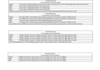 Transport by Car
9th December 2015 (Tuesday)
Niamh Walk to local Tesco with group to arrive at bridge next to the store at 3:00pm
Millie Walk to local Tesco with group to arrive at bridge next to the store at 3:00pm
Matt Walk to local Tesco with group to arrive at bridge next to the store at 3:00pm
Transport by Car
26th November 2015 (Thursday)
Niamh Leave from school at 9:00am to get a lift to location with group. Do a short walk along a path to get to the location.
Millie Get in the arranged lift with the rest of the group.
Matt Get in the arranged lift with the rest of the group.
Olivia Get in the arranged lift with the rest of the group.
Make sure to leave by 9:00am to ensure we can have room to do all the shots planned with leftover time to edit.
Transport by Car
1st December 2015 (Tuesday)
Niamh Arrange a lift to school alone to get needed equipment and wait for transport to Matts house.
Millie Arrange a lift to school alone to get needed equipment and wait for transport to Matts house.
Matt Stay at home and prepare the set for filming by getting props needed.
Olivia Arrange a lift to school alone to get needed equipment and wait for transport to Matts house.
Get to Matts house at 9:00am to be able to film for 2 hours and ensure that they can get back to school in time for lessons.
Transport by Car
6th December 2015 (Saturday)
Niamh Walk to Niamh’s house at 4:30pm to get there when it is dark, to give the right effect we need.
Millie Walk to Niamh’s house at 4:30pm to get there when it is dark, to give the right effect we need.
Matt Walk to Niamh’s house at 4:30pm to get there when it is dark, to give the right effect we need.
Olivia Walk to Niamh’s house at 4:30pm to get there when it is dark, to give the right effect we need.
As it will be getting dark we will walking along the main road, see added map for any additional details.
 