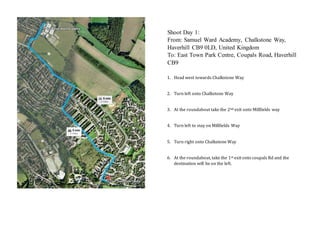 1. Head west towards Chalkstone Way
2. Turn left onto Chalkstone Way
3. At the roundabout take the 2nd exit onto Millfields way
4. Turn left to stay on Millfields Way
5. Turn right onto Chalkstone Way
6. At the roundabout, take the 1st exit onto coupals Rd and the
destination will be on the left.
Shoot Day 1:
From: Samuel Ward Academy, Chalkstone Way,
Haverhill CB9 0LD, United Kingdom
To: East Town Park Centre, Coupals Road, Haverhill
CB9
 