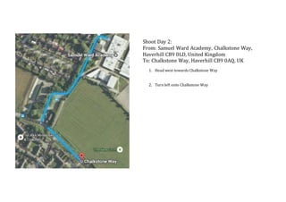 Shoot Day 2:
From: Samuel Ward Academy, Chalkstone Way,
Haverhill CB9 0LD, United Kingdom
To: Chalkstone Way, Haverhill CB9 0AQ, UK
1. Head west towards Chalkstone Way
2. Turn left onto Chalkstone Way
 
