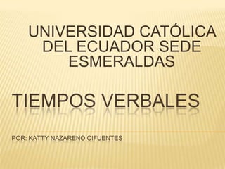 UNIVERSIDAD CATÓLICA
DEL ECUADOR SEDE
ESMERALDAS

TIEMPOS VERBALES
POR: KATTY NAZARENO CIFUENTES

 