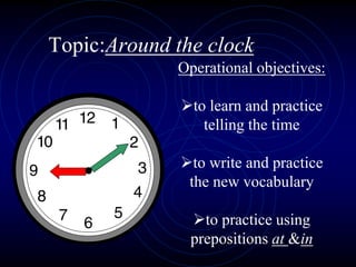 Topic:Around the clock
Operational objectives:
to learn and practice
telling the time
to write and practice
the new vocabulary
to practice using
prepositions at &in
 