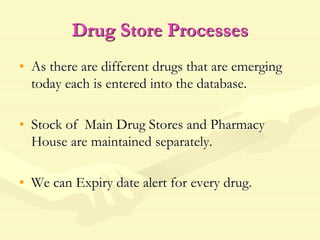 Drug Store Processes
• As there are different drugs that are emerging
today each is entered into the database.
• Stock of Main Drug Stores and Pharmacy
House are maintained separately.
• We can Expiry date alert for every drug.
 