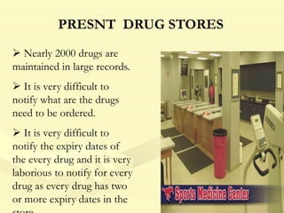  Nearly 2000 drugs are
maintained in large records.
 It is very difficult to
notify what are the drugs
need to be ordered.
 It is very difficult to
notify the expiry dates of
the every drug and it is very
laborious to notify for every
drug as every drug has two
or more expiry dates in the
PRESNT DRUG STORES
 