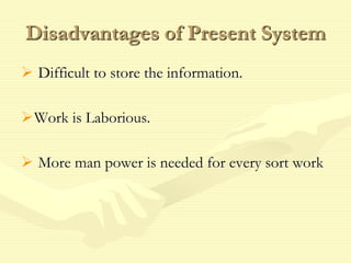 Disadvantages of Present System
 Difficult to store the information.
Work is Laborious.
 More man power is needed for every sort work
 