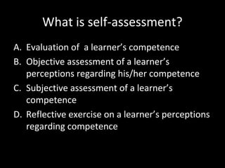 What is self-assessment?
A. Evaluation of a learner’s competence
B. Objective assessment of a learner’s
perceptions regarding his/her competence
C. Subjective assessment of a learner’s
competence
D. Reflective exercise on a learner’s perceptions
regarding competence

 