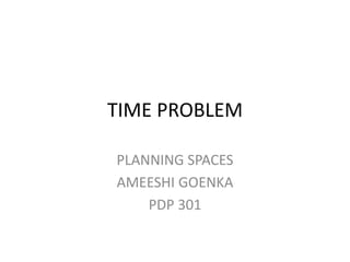 TIME PROBLEM 
PLANNING SPACES 
AMEESHI GOENKA 
PDP 301  