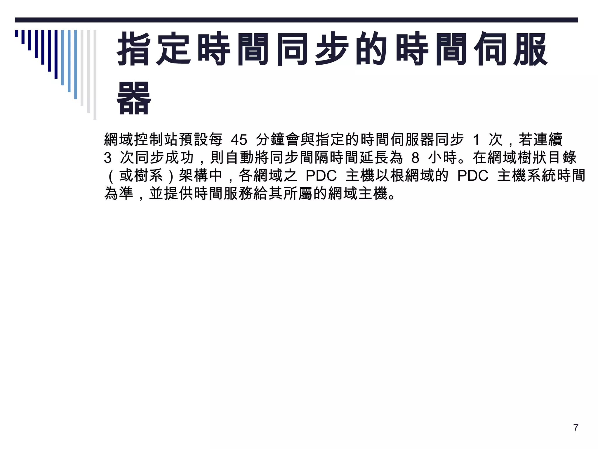 指定時間同步的時間伺服器  網域控制站預設每  45  分鐘會與指定的時間伺服器同步  1  次，若連續  3  次同步成功，則自動將同步間隔時間延長為  8  小時。在網域樹狀目錄 （或樹系）架構中，各網域之  PDC  主機以根網域的  PDC  主機系統時間 為準，並提供時間服務給其所屬的網域主機。  