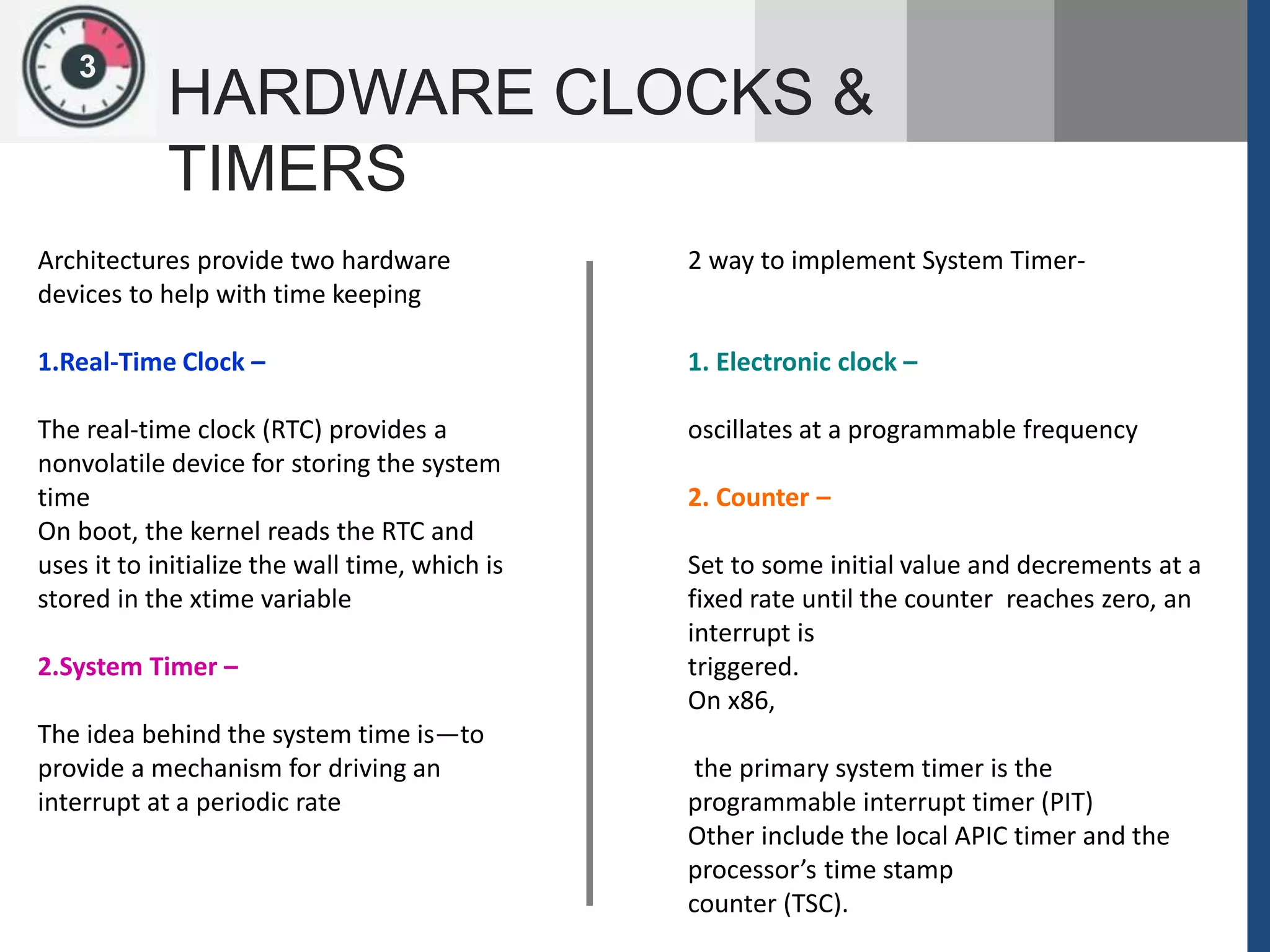13
HARDWARE CLOCKS &
TIMERS
Architectures provide two hardware
devices to help with time keeping
1.Real-Time Clock –
The real-time clock (RTC) provides a
nonvolatile device for storing the system
time
On boot, the kernel reads the RTC and
uses it to initialize the wall time, which is
stored in the xtime variable
2.System Timer –
The idea behind the system time is—to
provide a mechanism for driving an
interrupt at a periodic rate
2 way to implement System Timer-
1. Electronic clock –
oscillates at a programmable frequency
2. Counter –
Set to some initial value and decrements at a
fixed rate until the counter reaches zero, an
interrupt is
triggered.
On x86,
the primary system timer is the
programmable interrupt timer (PIT)
Other include the local APIC timer and the
processor’s time stamp
counter (TSC).
 