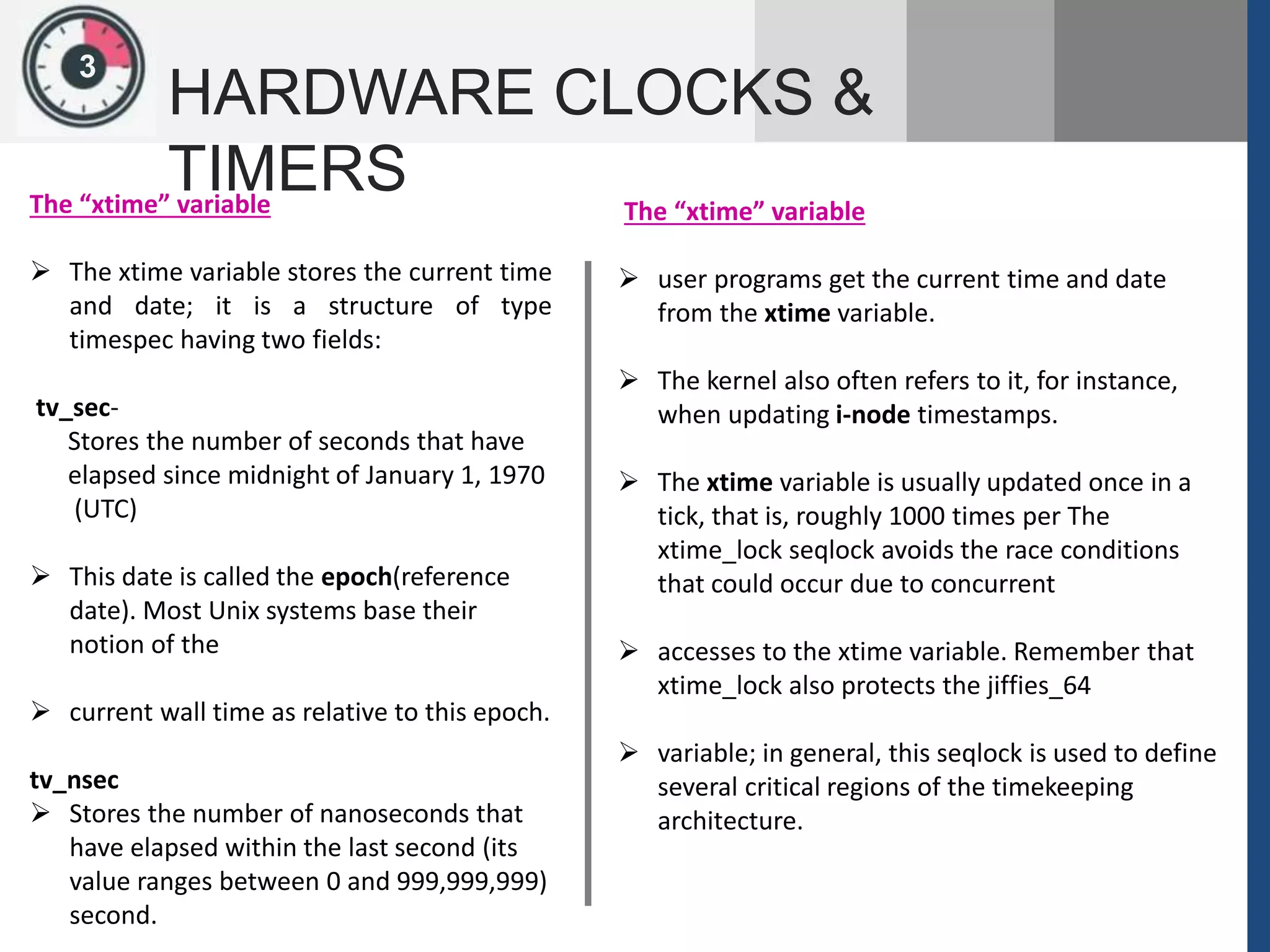 13
HARDWARE CLOCKS &
TIMERSThe “xtime” variable
 The xtime variable stores the current time
and date; it is a structure of type
timespec having two fields:
tv_sec-
Stores the number of seconds that have
elapsed since midnight of January 1, 1970
(UTC)
 This date is called the epoch(reference
date). Most Unix systems base their
notion of the
 current wall time as relative to this epoch.
tv_nsec
 Stores the number of nanoseconds that
have elapsed within the last second (its
value ranges between 0 and 999,999,999)
second.
The “xtime” variable
 user programs get the current time and date
from the xtime variable.
 The kernel also often refers to it, for instance,
when updating i-node timestamps.
 The xtime variable is usually updated once in a
tick, that is, roughly 1000 times per The
xtime_lock seqlock avoids the race conditions
that could occur due to concurrent
 accesses to the xtime variable. Remember that
xtime_lock also protects the jiffies_64
 variable; in general, this seqlock is used to define
several critical regions of the timekeeping
architecture.
 