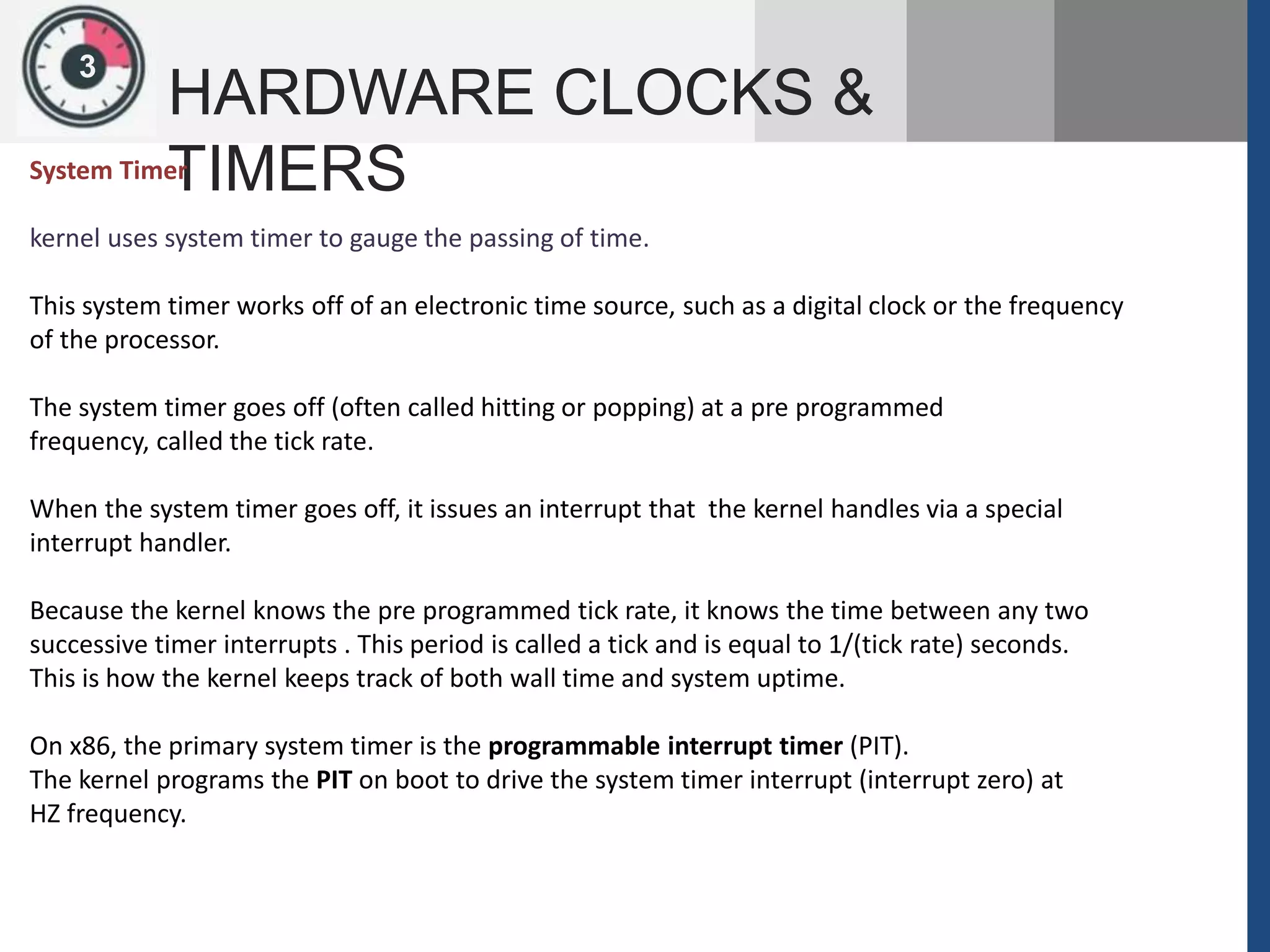 13
HARDWARE CLOCKS &
TIMERSSystem Timer
kernel uses system timer to gauge the passing of time.
This system timer works off of an electronic time source, such as a digital clock or the frequency
of the processor.
The system timer goes off (often called hitting or popping) at a pre programmed
frequency, called the tick rate.
When the system timer goes off, it issues an interrupt that the kernel handles via a special
interrupt handler.
Because the kernel knows the pre programmed tick rate, it knows the time between any two
successive timer interrupts . This period is called a tick and is equal to 1/(tick rate) seconds.
This is how the kernel keeps track of both wall time and system uptime.
On x86, the primary system timer is the programmable interrupt timer (PIT).
The kernel programs the PIT on boot to drive the system timer interrupt (interrupt zero) at
HZ frequency.
 