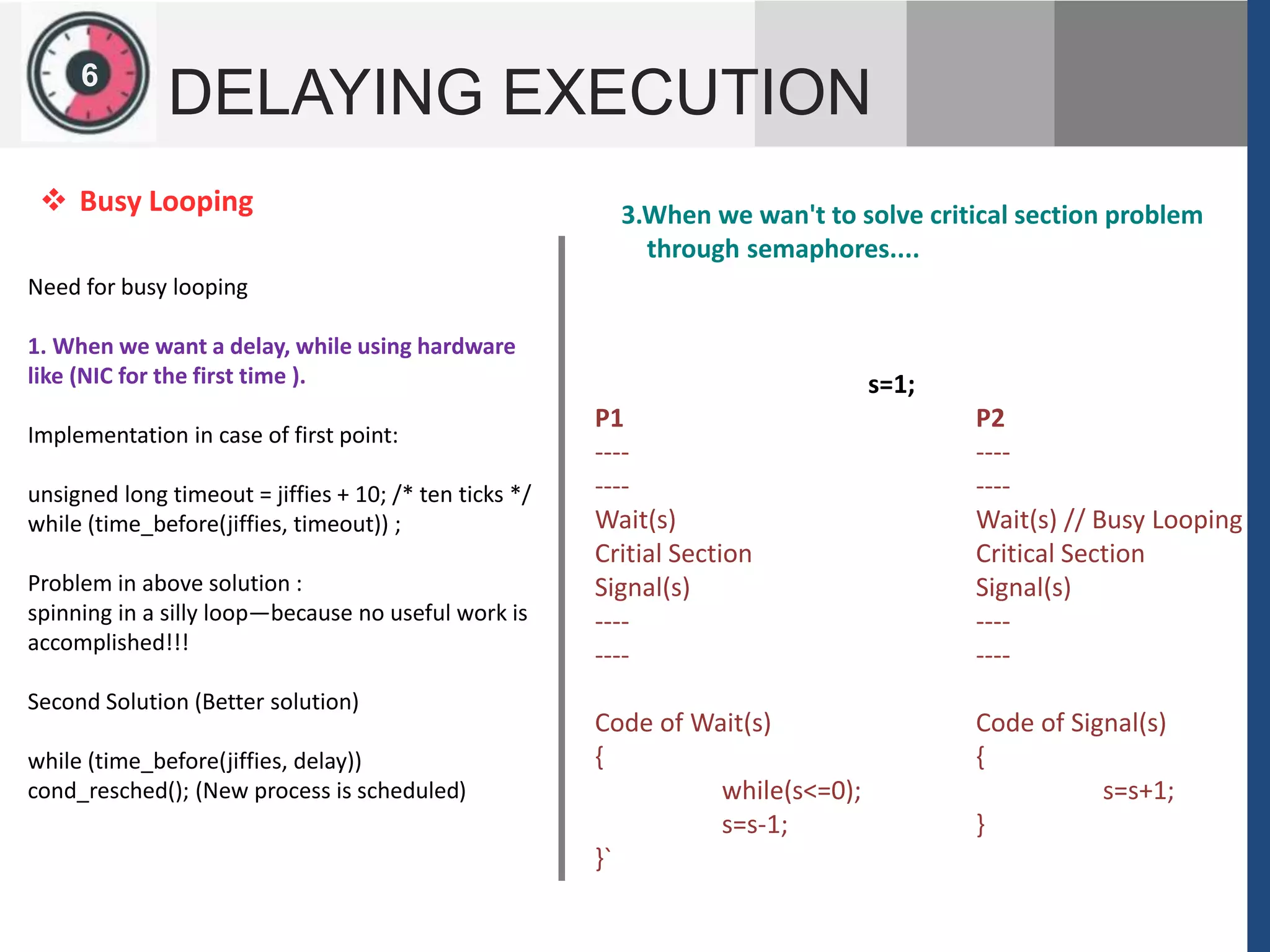 126
DELAYING EXECUTION
Need for busy looping
1. When we want a delay, while using hardware
like (NIC for the first time ).
Implementation in case of first point:
unsigned long timeout = jiffies + 10; /* ten ticks */
while (time_before(jiffies, timeout)) ;
Problem in above solution :
spinning in a silly loop—because no useful work is
accomplished!!!
Second Solution (Better solution)
while (time_before(jiffies, delay))
cond_resched(); (New process is scheduled)
 Busy Looping 3.When we wan't to solve critical section problem
through semaphores....
s=1;
P1 P2
---- ----
---- ----
Wait(s) Wait(s) // Busy Looping
Critial Section Critical Section
Signal(s) Signal(s)
---- ----
---- ----
Code of Wait(s) Code of Signal(s)
{ {
while(s<=0); s=s+1;
s=s-1; }
}`
 