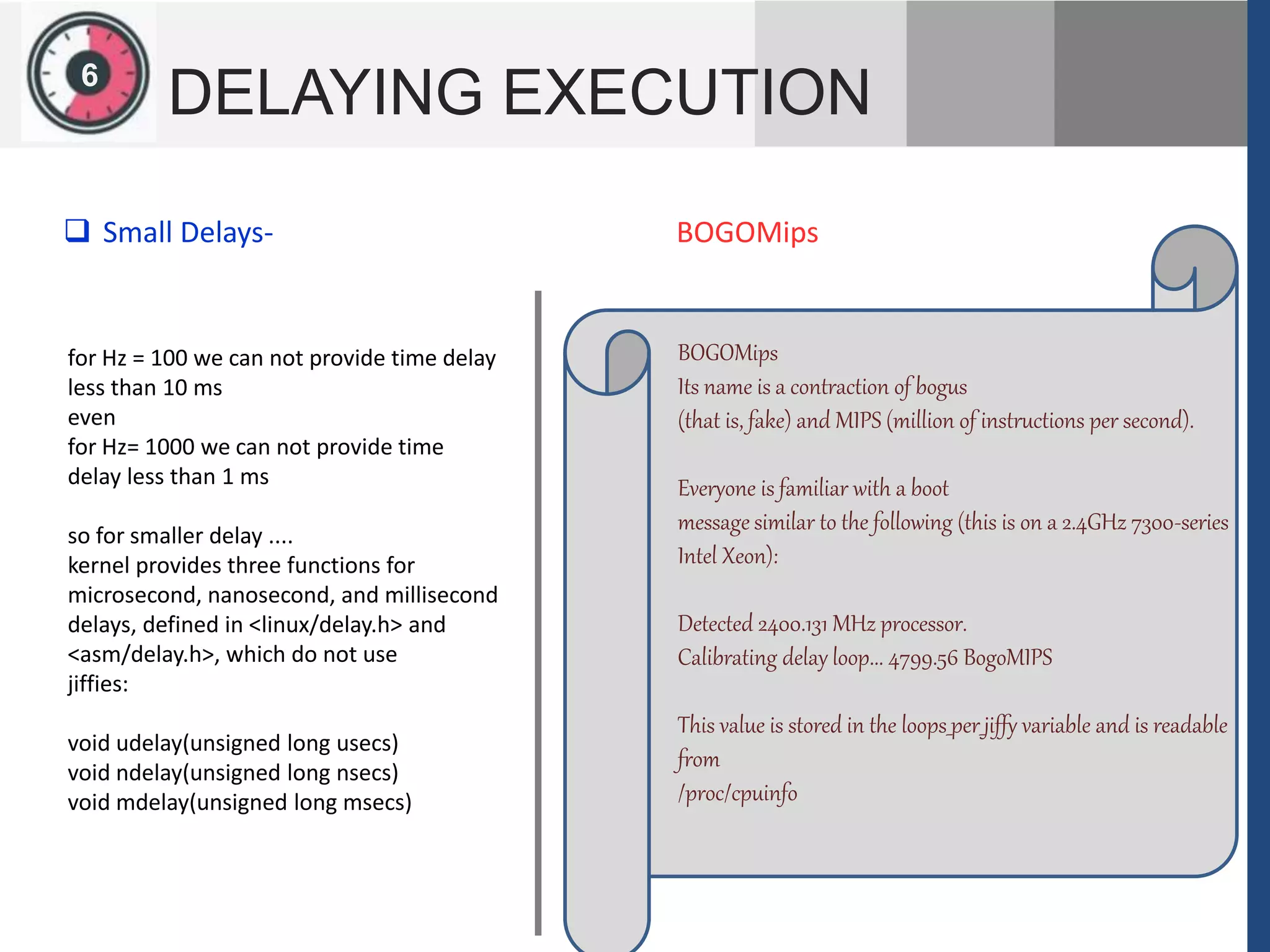 126
DELAYING EXECUTION
for Hz = 100 we can not provide time delay
less than 10 ms
even
for Hz= 1000 we can not provide time
delay less than 1 ms
so for smaller delay ....
kernel provides three functions for
microsecond, nanosecond, and millisecond
delays, defined in <linux/delay.h> and
<asm/delay.h>, which do not use
jiffies:
void udelay(unsigned long usecs)
void ndelay(unsigned long nsecs)
void mdelay(unsigned long msecs)
 Small Delays-
BOGOMips
Its name is a contraction of bogus
(that is, fake) and MIPS (million of instructions per second).
Everyone is familiar with a boot
message similar to the following (this is on a 2.4GHz 7300-series
Intel Xeon):
Detected 2400.131 MHz processor.
Calibrating delay loop... 4799.56 BogoMIPS
This value is stored in the loops_per_jiffy variable and is readable
from
/proc/cpuinfo
BOGOMips
 