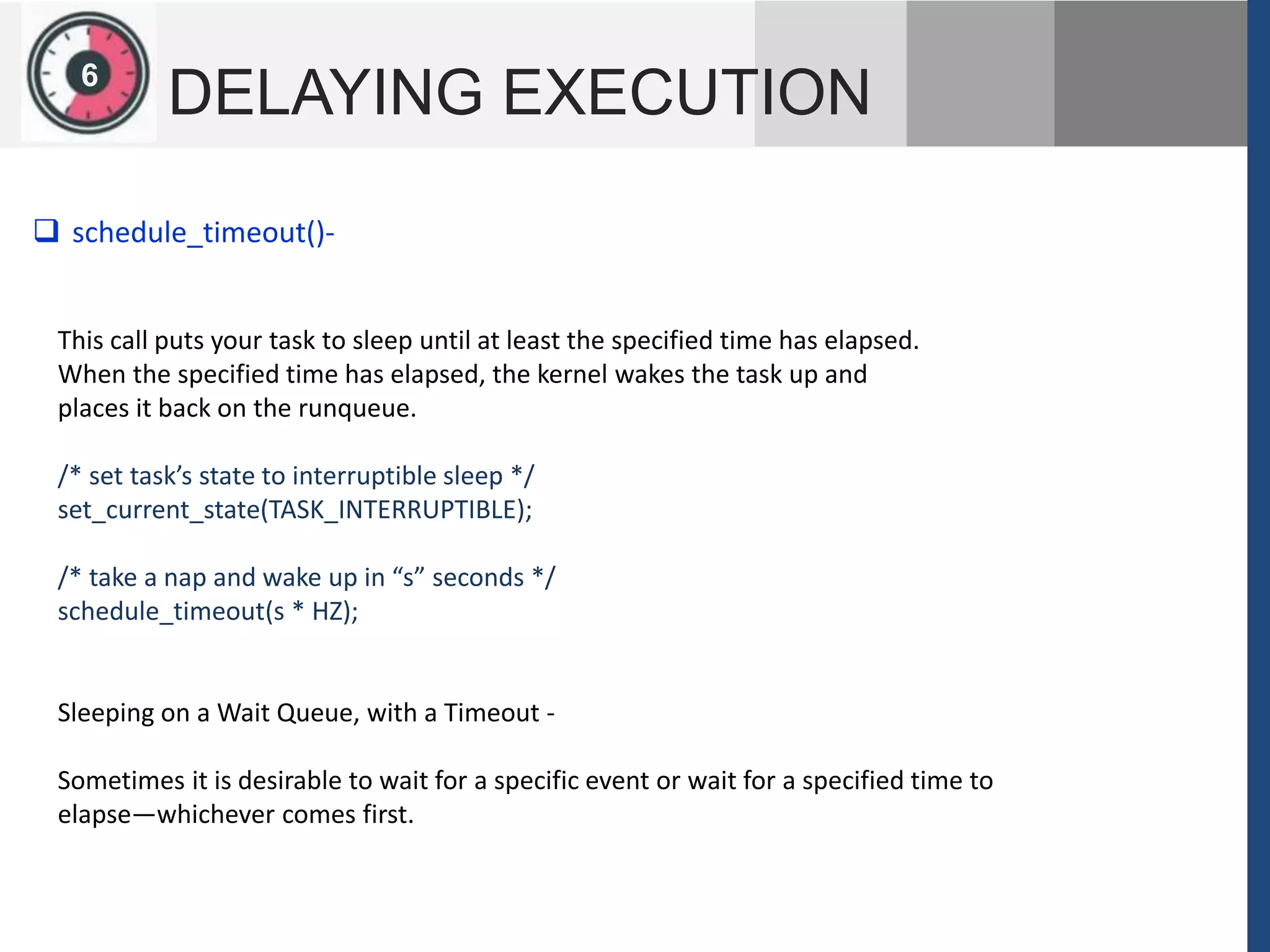 126
DELAYING EXECUTION
This call puts your task to sleep until at least the specified time has elapsed.
When the specified time has elapsed, the kernel wakes the task up and
places it back on the runqueue.
/* set task’s state to interruptible sleep */
set_current_state(TASK_INTERRUPTIBLE);
/* take a nap and wake up in “s” seconds */
schedule_timeout(s * HZ);
Sleeping on a Wait Queue, with a Timeout -
Sometimes it is desirable to wait for a specific event or wait for a specified time to
elapse—whichever comes first.
 schedule_timeout()-
 