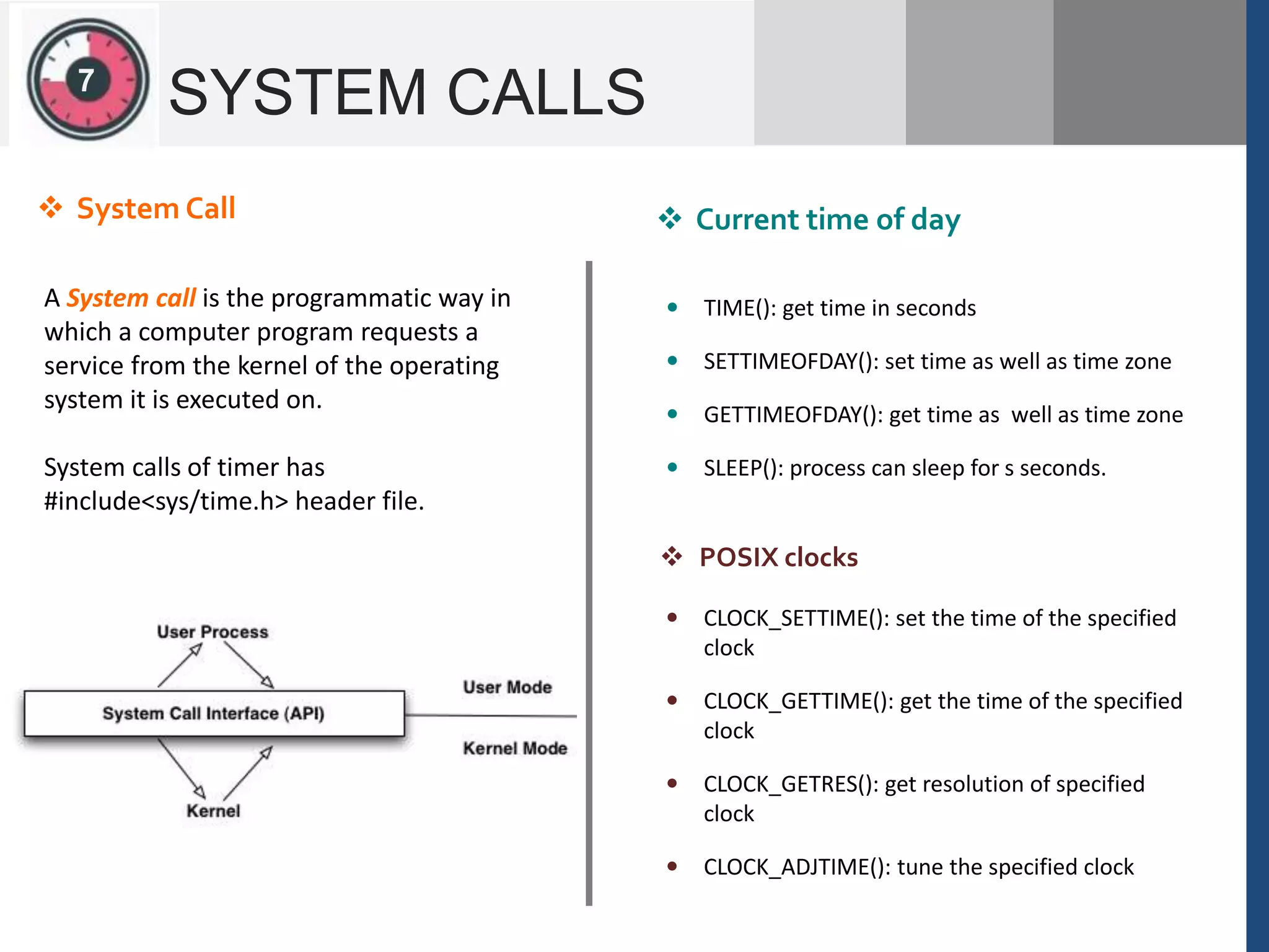12
SYSTEM CALLS
A System call is the programmatic way in
which a computer program requests a
service from the kernel of the operating
system it is executed on.
System calls of timer has
#include<sys/time.h> header file.
 System Call  Current time of day
 TIME(): get time in seconds
 SETTIMEOFDAY(): set time as well as time zone
 GETTIMEOFDAY(): get time as well as time zone
 SLEEP(): process can sleep for s seconds.
 CLOCK_SETTIME(): set the time of the specified
clock
 CLOCK_GETTIME(): get the time of the specified
clock
 CLOCK_GETRES(): get resolution of specified
clock
 CLOCK_ADJTIME(): tune the specified clock
 POSIX clocks
7
 