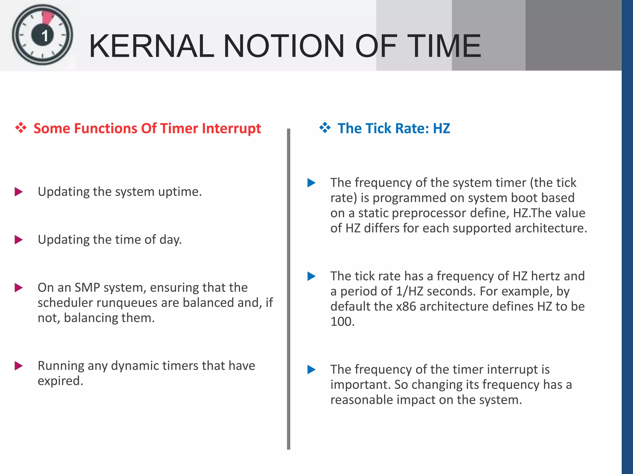 1
KERNAL NOTION OF TIME
 Some Functions Of Timer Interrupt
 Updating the system uptime.
 Updating the time of day.
 On an SMP system, ensuring that the
scheduler runqueues are balanced and, if
not, balancing them.
 Running any dynamic timers that have
expired.
 The Tick Rate: HZ
 The frequency of the system timer (the tick
rate) is programmed on system boot based
on a static preprocessor define, HZ.The value
of HZ differs for each supported architecture.
 The tick rate has a frequency of HZ hertz and
a period of 1/HZ seconds. For example, by
default the x86 architecture defines HZ to be
100.
 The frequency of the timer interrupt is
important. So changing its frequency has a
reasonable impact on the system.
 