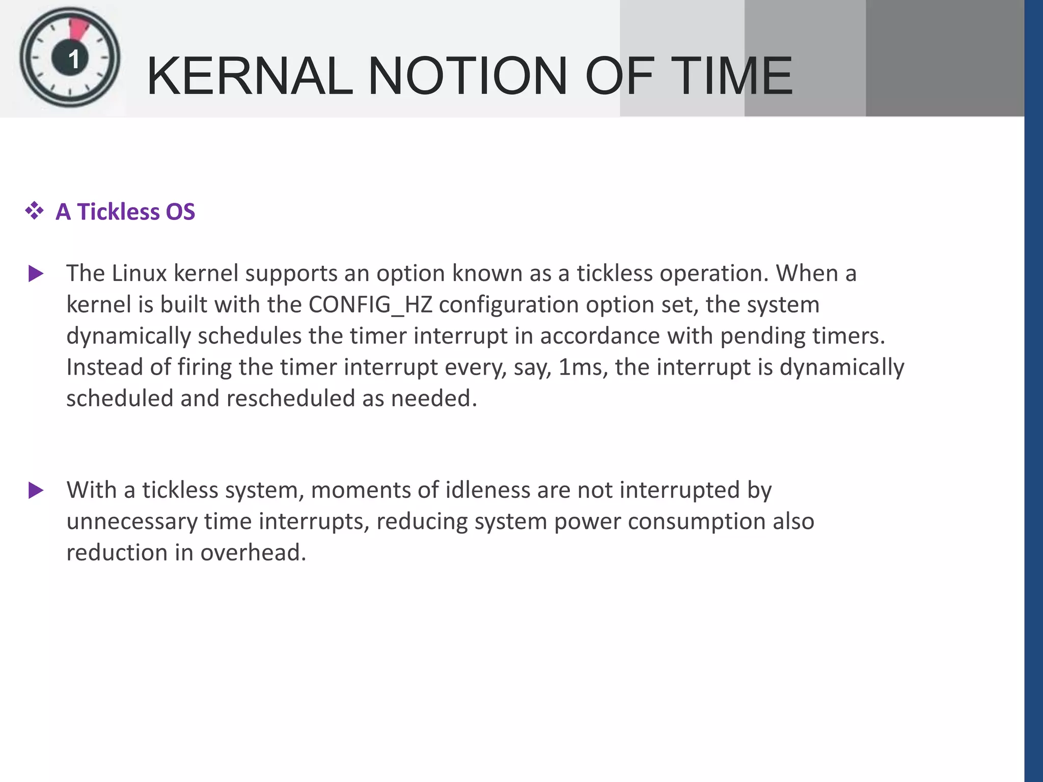 1
KERNAL NOTION OF TIME
 A Tickless OS
 The Linux kernel supports an option known as a tickless operation. When a
kernel is built with the CONFIG_HZ configuration option set, the system
dynamically schedules the timer interrupt in accordance with pending timers.
Instead of firing the timer interrupt every, say, 1ms, the interrupt is dynamically
scheduled and rescheduled as needed.
 With a tickless system, moments of idleness are not interrupted by
unnecessary time interrupts, reducing system power consumption also
reduction in overhead.
 