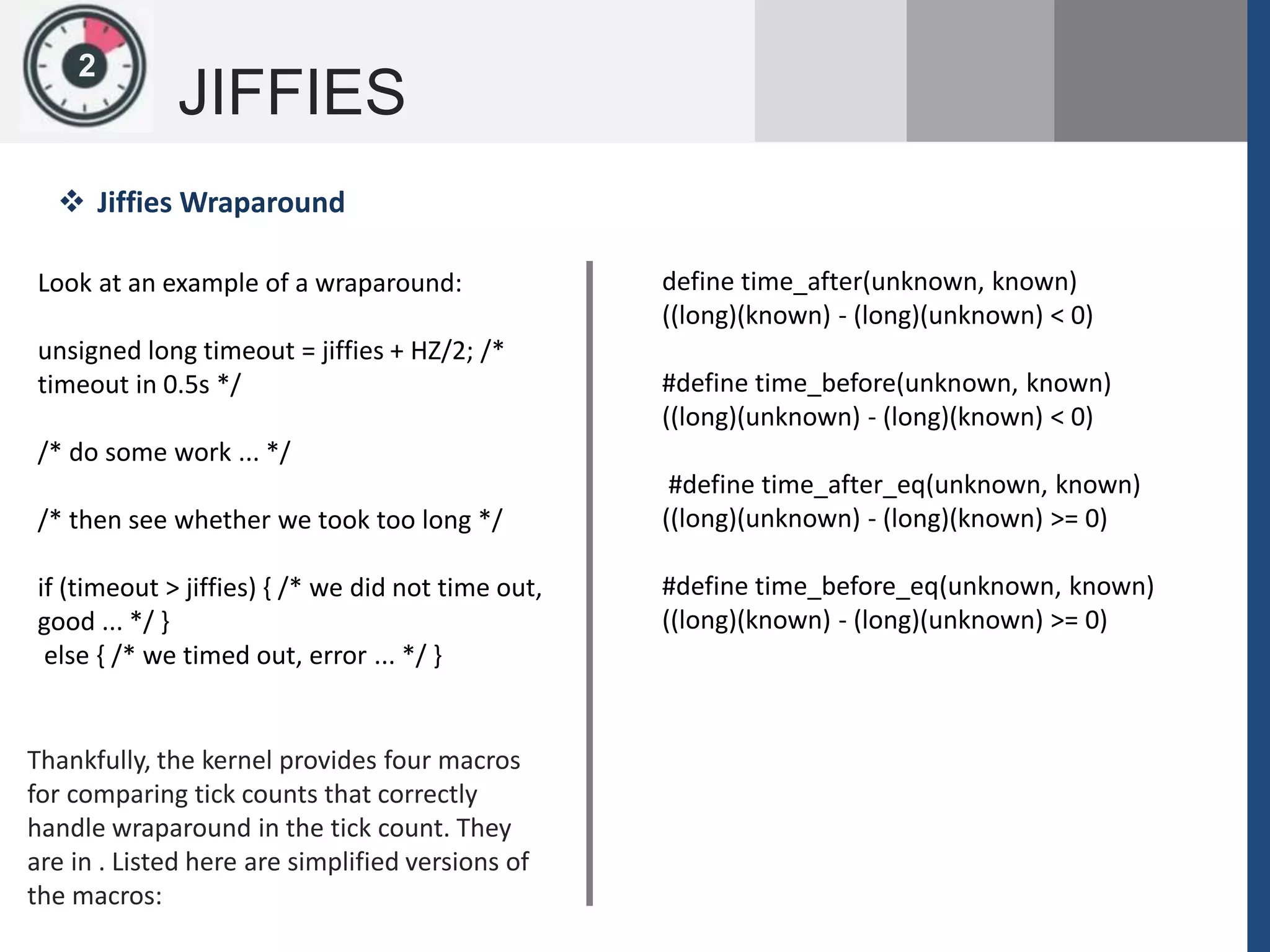 1
JIFFIES
2
Look at an example of a wraparound:
unsigned long timeout = jiffies + HZ/2; /*
timeout in 0.5s */
/* do some work ... */
/* then see whether we took too long */
if (timeout > jiffies) { /* we did not time out,
good ... */ }
else { /* we timed out, error ... */ }
 Jiffies Wraparound
Thankfully, the kernel provides four macros
for comparing tick counts that correctly
handle wraparound in the tick count. They
are in . Listed here are simplified versions of
the macros:
define time_after(unknown, known)
((long)(known) - (long)(unknown) < 0)
#define time_before(unknown, known)
((long)(unknown) - (long)(known) < 0)
#define time_after_eq(unknown, known)
((long)(unknown) - (long)(known) >= 0)
#define time_before_eq(unknown, known)
((long)(known) - (long)(unknown) >= 0)
 