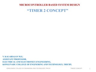 MICROCONTROLLER BASED SYSTEM DESIGN
“TIMER 2 CONCEPT”
V. KALAIRAJAN M.E;
ASSISTANT PROFESSOR,
ELECTRICAL AND ELECTRONICS ENGINEERING,
KONGUNADU COLLEGE OF ENGINERING AND TECHNOLOGY, TRICHY.
1KONGUNADU COLLEGE OF ENGINERING AND TECHNOLOGY, TRICHY TIMER2 CONCEPT
 