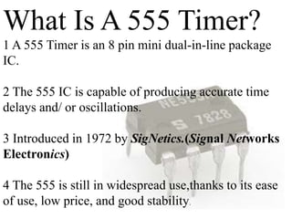 What Is A 555 Timer?
1 A 555 Timer is an 8 pin mini dual-in-line package
IC.
2 The 555 IC is capable of producing accurate time
delays and/ or oscillations.
3 Introduced in 1972 by SigNetics.(Signal Networks
Electronics)
4 The 555 is still in widespread use,thanks to its ease
of use, low price, and good stability.
 
