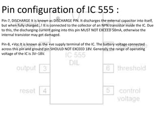 Pin-7, DISCHARGE It is known as DISCHARGE PIN. It discharges the external capacitor into itself,
but when fully charged…! It is connected to the collector of an NPN transistor inside the IC. Due
to this, the discharging current going into this pin MUST NOT EXCEED 50mA, otherwise the
internal transistor may get damaged.
Pin-8, +Vcc It is known as the +ve supply terminal of the IC. The battery voltage connected
across this pin and ground pin SHOULD NOT EXCEED 18V. Generally the range of operating
voltage of the IC is 3V–18V.
Pin configuration of IC 555 :
 