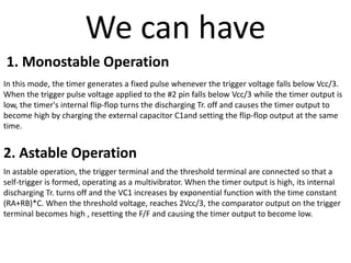 2. Astable Operation
We can have
1. Monostable Operation
In this mode, the timer generates a fixed pulse whenever the trigger voltage falls below Vcc/3.
When the trigger pulse voltage applied to the #2 pin falls below Vcc/3 while the timer output is
low, the timer's internal flip-flop turns the discharging Tr. off and causes the timer output to
become high by charging the external capacitor C1and setting the flip-flop output at the same
time.
In astable operation, the trigger terminal and the threshold terminal are connected so that a
self-trigger is formed, operating as a multivibrator. When the timer output is high, its internal
discharging Tr. turns off and the VC1 increases by exponential function with the time constant
(RA+RB)*C. When the threshold voltage, reaches 2Vcc/3, the comparator output on the trigger
terminal becomes high , resetting the F/F and causing the timer output to become low.
 